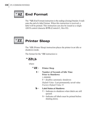 End Format
The ^XZ (End Format) instruction is the ending (closing) bracket. It indi-
cates the end of a label format. When this instruction is received, a
label will be printed. This instruction can also be issued as a single
ASCII control character ETX (Control-C, Hex 03).
Printer Sleep
The ^ZZ (Printer Sleep) instruction places the printer in an idle or
shutdown mode.
The format for the ^ZZ instruction is:
^ZZt,b
where
^ZZ = Printer Sleep
t = Number of Seconds of Idle Time
Prior to Shutdown
1-999999
0 = disables automatic shutdown
Default Value: Last permanently saved value
Factory Default Value: 0
b = Label Status at Shutdown
Y = Indicates to shutdown when labels are still
queued.
N = Indicates all labels must be printed before
shutting down.
338 ZPL II COMMAND REFERENCE
^XZ
^ZZ
 