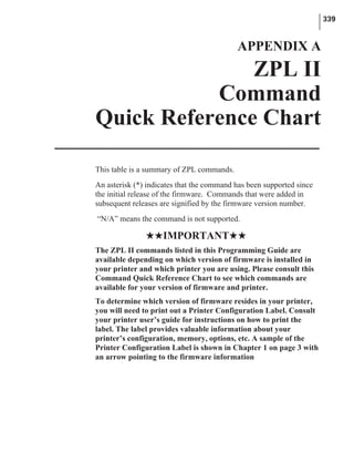 This table is a summary of ZPL commands.
An asterisk (*) indicates that the command has been supported since
the initial release of the firmware. Commands that were added in
subsequent releases are signified by the firmware version number.
“N/A” means the command is not supported.
HHIMPORTANTHH
The ZPL II commands listed in this Programming Guide are
available depending on which version of firmware is installed in
your printer and which printer you are using. Please consult this
Command Quick Reference Chart to see which commands are
available for your version of firmware and printer.
To determine which version of firmware resides in your printer,
you will need to print out a Printer Configuration Label. Consult
your printer user’s guide for instructions on how to print the
label. The label provides valuable information about your
printer’s configuration, memory, options, etc. A sample of the
Printer Configuration Label is shown in Chapter 1 on page 3 with
an arrow pointing to the firmware information
339
APPENDIX A
ZPL II
Command
Quick Reference Chart
 