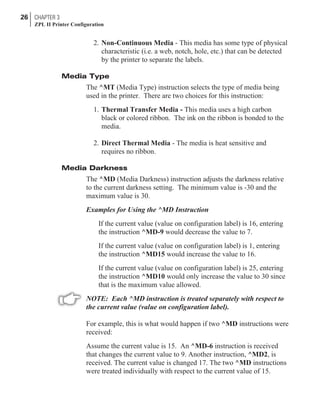 2. Non-Continuous Media - This media has some type of physical
characteristic (i.e. a web, notch, hole, etc.) that can be detected
by the printer to separate the labels.
Media Type
The ^MT (Media Type) instruction selects the type of media being
used in the printer. There are two choices for this instruction:
1. Thermal Transfer Media - This media uses a high carbon
black or colored ribbon. The ink on the ribbon is bonded to the
media.
2. Direct Thermal Media - The media is heat sensitive and
requires no ribbon.
Media Darkness
The ^MD (Media Darkness) instruction adjusts the darkness relative
to the current darkness setting. The minimum value is -30 and the
maximum value is 30.
Examples for Using the ^MD Instruction
If the current value (value on configuration label) is 16, entering
the instruction ^MD-9 would decrease the value to 7.
If the current value (value on configuration label) is 1, entering
the instruction ^MD15 would increase the value to 16.
If the current value (value on configuration label) is 25, entering
the instruction ^MD10 would only increase the value to 30 since
that is the maximum value allowed.
NOTE: Each ^MD instruction is treated separately with respect to
the current value (value on configuration label).
For example, this is what would happen if two ^MD instructions were
received:
Assume the current value is 15. An ^MD-6 instruction is received
that changes the current value to 9. Another instruction, ^MD2, is
received. The current value is changed 17. The two ^MD instructions
were treated individually with respect to the current value of 15.
26 CHAPTER 3
ZPL II Printer Configuration
 