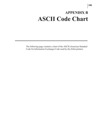 The following page contains a chart of the ASCII (American Standard
Code for Information Exchange) Code used by the Zebra printers.
345
APPENDIX B
ASCII Code Chart
 
