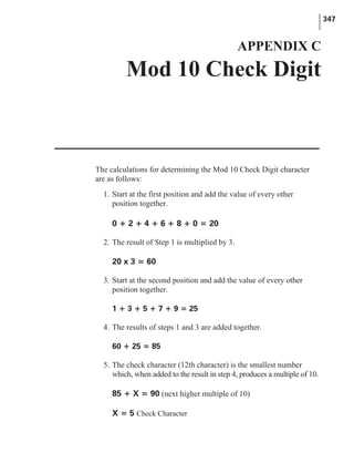 The calculations for determining the Mod 10 Check Digit character
are as follows:
1. Start at the first position and add the value of every other
position together.
0 + 2 + 4 + 6 + 8 + 0 = 20
2. The result of Step 1 is multiplied by 3.
20 x 3 = 60
3. Start at the second position and add the value of every other
position together.
1 + 3 + 5 + 7 + 9 = 25
4. The results of steps 1 and 3 are added together.
60 + 25 = 85
5. The check character (12th character) is the smallest number
which, when added to the result in step 4, produces a multiple of 10.
85 + X = 90 (next higher multiple of 10)
X = 5 Check Character
347
APPENDIX C
Mod 10 Check Digit
 