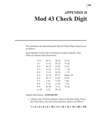 The calulations for determining the Mod 43 Check Digit character are
as follows:
Each character in the Code 39 Character set has a specific value.
These are shown in the chart below.
Sample Data String: 12345ABCDE/
1. Add the sum of all the character values in the data string. Using
the Chart above, the sum of the character values is as follows:
1 + 2 + 3 + 4 + 5 + 10 + 11 + 12 + 13 + 14 + 40 = 115
349
APPENDIX D
Mod 43 Check Digit
0=0 B=11 M=22 X=33
1=1 C=12 N=23 Y=34
2=2 D=13 O=24 Z=35
3=3 E=14 P=25 - =36
4=4 F=15 Q=26 . = 37
5=5 G=16 R=27 Space=38
6=6 H=17 S=28 $=39
7=7 I=18 T=29 /=40
8=8 J=19 U=30 +=41
9=9 K=20 V=31 %=42
A=10 L=21 W=32
 