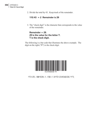 2. Divide the total by 43. Keep track of the remainder.
115/43 = 2 Remainder is 29
3. The “check digit” is the character that corresponds to the value
of the remainder.
Remainder = 29.
29 is the value for the letter T.
T is the check digit.
The following is a bar code that illustrates the above example. The
digit on the right (“T”) is the check digit.
350 APPENDIX D
Mod 43 Check Digit
 