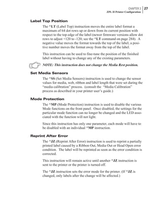 Label Top Position
The ^LT (Label Top) instruction moves the entire label format a
maximum of 64 dot rows up or down from its current position with
respect to the top edge of the label (newer firmware versions allow dot
rows to adjust +120 to -120; see the ^LT command on page 284). A
negative value moves the format towards the top of the label; a posi-
tive number moves the format away from the top of the label.
This instruction can be used to fine-tune the position of the finished
label without having to change any of the existing parameters.
NOTE: This instruction does not change the Media Rest position.
Set Media Sensors
The ^SS (Set Media Sensors) instruction is used to change the sensor
values for media, web, ribbon and label length that were set during the
“media calibration” process. (consult the “Media Calibration”
process as described in your printer user’s guide.)
Mode Protection
The ^MP (Mode Protection) instruction is used to disable the various
Mode functions on the front panel. Once disabled, the settings for the
particular mode function can no longer be changed and the LED asso-
ciated with the function will not light.
Since this instruction has only one parameter, each mode will have to
be disabled with an individual ^MP instruction.
Reprint After Error
The ^JZ (Reprint After Error) instruction is used to reprint a partially
printed label caused by a Ribbon Out, Media Out or Head Open error
condition. The label will be reprinted as soon as the error condition is
corrected.
This instruction will remain active until another ^JZ instruction is
sent to the printer or the printer is turned off.
The ^JZ instruction sets the error mode for the printer. (If ^JZ is
changed, only labels after the change will be affected.)
CHAPTER 3 27
ZPL II Printer Configuration
 