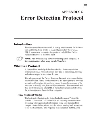 Introduction
There are many instances when it is vitally important that the informa-
tion sent to the Zebra printer is received completely Error-Free.
ZPL II supports an error detection protocol called Zebra Packet
Response Protocol to meet this need.
NOTE: This protocol only works when using serial interface. It
does not function when using parallel interface.
What is a Protocol
A Protocol is a precisely defined set of rules. In the case of data
communications, a Protocol defines how data is transmitted, received
and acknowledged between two devices.
The sole purpose of the Packet Response Protocol is to ensure that the
information sent from a Host computer to the Zebra printer is received
accurately. Remember, the protocol cannot insure the accuracy of the
data that is actually sent from the Host computer. The commands and
data needed to make a label (ZPL II Format) are encapsulated within
the information sent from the Host computer.
How Protocol Works
The basic unit of data transfer in the Packet Response Protocol is
called a “Transaction.” A Transaction is a two-way communication
procedure which consists of information being sent from the Host
computer to the Zebra printer, and the printer sending back a response
to the Host computer. This response is an indication that the Zebra
359
APPENDIX G
Error Detection Protocol
 