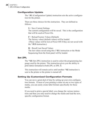 Configuration Update
The ^JU (Configuration Update) instruction sets the active configura-
tion for the printer.
There are three choices for this instruction. They are defined as
follows:
S = Save Current Settings
The current configuration will be saved. This is the configuration
that will be used at Power-On.
F = Reload Factory Values (Default)
The factory values (default values) will be loaded.
(These values will be lost at Power Off if they are not saved with
the ^JUS instruction.)
R = Recall Last Saved Values
The last values saved using this (^JU) instruction or the Mode
Sequencing from the front panel will be loaded.
Set ZPL
The ^SZ (Set ZPL) instruction is used to select the programming lan-
guage used by the printer. This instruction gives you the ability to
print labels formatted in both ZPL or ZPL II.
This instruction will remain active until another ^SZ instruction is
sent to the printer or the printer is turned off.
Setting Up Customized Configuration Formats
You can save a great deal of time by setting up your own configura-
tion formats. If most of your printing is done on one or two types of
media, you can easily create label formats specifically for those
media.
If you need to print a special label, you change the various instruc-
tions and then you only need to change the media and load the new,
specific configuration format.
28 CHAPTER 3
ZPL II Printer Configuration
 