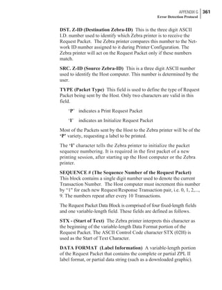 DST. Z-ID (Destination Zebra-ID) This is the three digit ASCII
I.D. number used to identify which Zebra printer is to receive the
Request Packet. The Zebra printer compares this number to the Net-
work ID number assigned to it during Printer Configuration. The
Zebra printer will act on the Request Packet only if these numbers
match.
SRC. Z-ID (Source Zebra-ID) This is a three digit ASCII number
used to identify the Host computer. This number is determined by the
user.
TYPE (Packet Type) This field is used to define the type of Request
Packet being sent by the Host. Only two characters are valid in this
field.
‘P’ indicates a Print Request Packet
‘I’ indicates an Initialize Request Packet
Most of the Packets sent by the Host to the Zebra printer will be of the
‘P’ variety, requesting a label to be printed.
The ‘I’ character tells the Zebra printer to initialize the packet
sequence numbering. It is required in the first packet of a new
printing session, after starting up the Host computer or the Zebra
printer.
SEQUENCE # (The Sequence Number of the Request Packet)
This block contains a single digit number used to denote the current
Transaction Number. The Host computer must increment this number
by “1" for each new Request/Response Transaction pair, i.e. 0, 1, 2,...,
9. The numbers repeat after every 10 Transactions.
The Request Packet Data Block is comprised of four fixed-length fields
and one variable-length field. These fields are defined as follows.
STX - (Start of Text) The Zebra printer interprets this character as
the beginning of the variable-length Data Format portion of the
Request Packet. The ASCII Control Code character STX (02H) is
used as the Start of Text Character.
DATA FORMAT (Label Information) A variable-length portion
of the Request Packet that contains the complete or partial ZPL II
label format, or partial data string (such as a downloaded graphic).
APPENDIX G 361
Error Detection Protocol
 