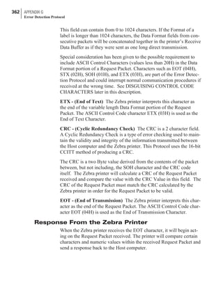 This field can contain from 0 to 1024 characters. If the Format of a
label is longer than 1024 characters, the Data Format fields from con-
secutive packets will be concatenated together in the printer’s Receive
Data Buffer as if they were sent as one long direct transmission.
Special consideration has been given to the possible requirement to
include ASCII Control Characters (values less than 20H) in the Data
Format portion of a Request Packet. Characters such as EOT (04H),
STX (02H), SOH (01H), and ETX (03H), are part of the Error Detec-
tion Protocol and could interrupt normal communication procedures if
received at the wrong time. See DISGUISING CONTROL CODE
CHARACTERS later in this description.
ETX - (End of Text) The Zebra printer interprets this character as
the end of the variable length Data Format portion of the Request
Packet. The ASCII Control Code character ETX (03H) is used as the
End of Text Character.
CRC - (Cyclic Redundancy Check) The CRC is a 2 character field.
A Cyclic Redundancy Check is a type of error checking used to main-
tain the validity and integrity of the information transmitted between
the Host computer and the Zebra printer. This Protocol uses the 16-bit
CCITT method of producing a CRC.
The CRC is a two Byte value derived from the contents of the packet
between, but not including, the SOH character and the CRC code
itself. The Zebra printer will calculate a CRC of the Request Packet
received and compare the value with the CRC Value in this field. The
CRC of the Request Packet must match the CRC calculated by the
Zebra printer in order for the Request Packet to be valid.
EOT - (End of Transmission) The Zebra printer interprets this char-
acter as the end of the Request Packet. The ASCII Control Code char-
acter EOT (04H) is used as the End of Transmission Character.
Response From the Zebra Printer
When the Zebra printer receives the EOT character, it will begin act-
ing on the Request Packet received. The printer will compare certain
characters and numeric values within the received Request Packet and
send a response back to the Host computer.
362 APPENDIX G
Error Detection Protocol
 