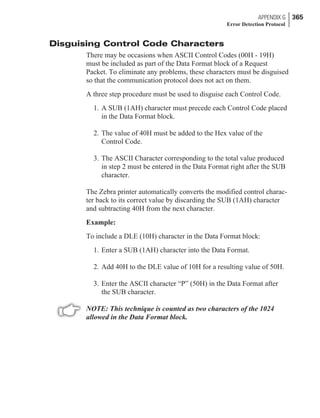Disguising Control Code Characters
There may be occasions when ASCII Control Codes (00H - 19H)
must be included as part of the Data Format block of a Request
Packet. To eliminate any problems, these characters must be disguised
so that the communication protocol does not act on them.
A three step procedure must be used to disguise each Control Code.
1. A SUB (1AH) character must precede each Control Code placed
in the Data Format block.
2. The value of 40H must be added to the Hex value of the
Control Code.
3. The ASCII Character corresponding to the total value produced
in step 2 must be entered in the Data Format right after the SUB
character.
The Zebra printer automatically converts the modified control charac-
ter back to its correct value by discarding the SUB (1AH) character
and subtracting 40H from the next character.
Example:
To include a DLE (10H) character in the Data Format block:
1. Enter a SUB (1AH) character into the Data Format.
2. Add 40H to the DLE value of 10H for a resulting value of 50H.
3. Enter the ASCII character “P” (50H) in the Data Format after
the SUB character.
NOTE: This technique is counted as two characters of the 1024
allowed in the Data Format block.
APPENDIX G 365
Error Detection Protocol
 