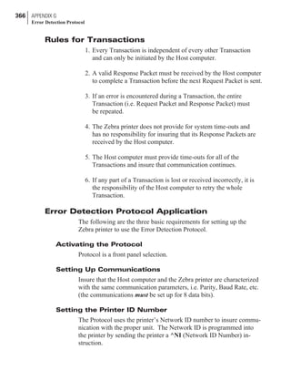 Rules for Transactions
1. Every Transaction is independent of every other Transaction
and can only be initiated by the Host computer.
2. A valid Response Packet must be received by the Host computer
to complete a Transaction before the next Request Packet is sent.
3. If an error is encountered during a Transaction, the entire
Transaction (i.e. Request Packet and Response Packet) must
be repeated.
4. The Zebra printer does not provide for system time-outs and
has no responsibility for insuring that its Response Packets are
received by the Host computer.
5. The Host computer must provide time-outs for all of the
Transactions and insure that communication continues.
6. If any part of a Transaction is lost or received incorrectly, it is
the responsibility of the Host computer to retry the whole
Transaction.
Error Detection Protocol Application
The following are the three basic requirements for setting up the
Zebra printer to use the Error Detection Protocol.
Activating the Protocol
Protocol is a front panel selection.
Setting Up Communications
Insure that the Host computer and the Zebra printer are characterized
with the same communication parameters, i.e. Parity, Baud Rate, etc.
(the communications must be set up for 8 data bits).
Setting the Printer ID Number
The Protocol uses the printer’s Network ID number to insure commu-
nication with the proper unit. The Network ID is programmed into
the printer by sending the printer a ^NI (Network ID Number) in-
struction.
366 APPENDIX G
Error Detection Protocol
 
