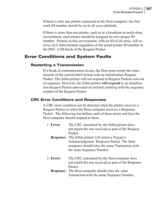 If there is only one printer connected to the Host computer, the Net-
work ID number should be set to all zeros (default).
If there is more than one printer, such as in a broadcast or multi-drop
environment, each printer should be assigned its own unique ID
number. Printers in this environment, with an ID of all zeros, will re-
ceive ALL label formats regardless of the actual printer ID number in
the DST. Z-ID block of the Request Packet.
Error Conditions and System Faults
Restarting a Transmission
If a break in communication occurs, the Host must restart the trans-
mission of the current label format with an Initialization Request
Packet. The Zebra printer will not respond to Request Packets sent out
of sequence. However, the Zebra printer will respond to an Initializa-
tion Request Packet and restart its internal counting with the sequence
number of the Request Packet.
CRC Error Conditions and Responses
A CRC error condition can be detected when the printer receives a
Request Packet or when the Host computer receives a Response
Packet. The following list defines each of these errors and how the
Host computer should respond to them.
1. Error: The CRC calculated by the Zebra printer does
not match the one received as part of the Request
Packet.
Response: The Zebra printer will return a Negative
Acknowledgment Response Packet. The Host
computer should retry the same Transaction with
the same Sequence Number.
2. Error: The CRC calculated by the Host computer does
not match the one received as part of the Response
Packet.
Response: The Host computer should retry the same
Transaction with the same Sequence Number.
APPENDIX G 367
Error Detection Protocol
 