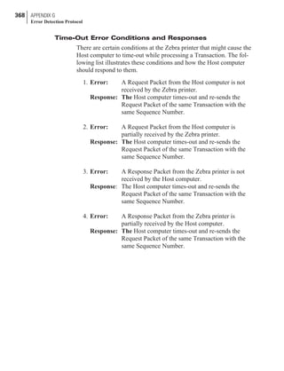 Time-Out Error Conditions and Responses
There are certain conditions at the Zebra printer that might cause the
Host computer to time-out while processing a Transaction. The fol-
lowing list illustrates these conditions and how the Host computer
should respond to them.
1. Error: A Request Packet from the Host computer is not
received by the Zebra printer.
Response: The Host computer times-out and re-sends the
Request Packet of the same Transaction with the
same Sequence Number.
2. Error: A Request Packet from the Host computer is
partially received by the Zebra printer.
Response: The Host computer times-out and re-sends the
Request Packet of the same Transaction with the
same Sequence Number.
3. Error: A Response Packet from the Zebra printer is not
received by the Host computer.
Response: The Host computer times-out and re-sends the
Request Packet of the same Transaction with the
same Sequence Number.
4. Error: A Response Packet from the Zebra printer is
partially received by the Host computer.
Response: The Host computer times-out and re-sends the
Request Packet of the same Transaction with the
same Sequence Number.
368 APPENDIX G
Error Detection Protocol
 
