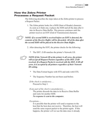 How the Zebra Printer
Processes a Request Packet
The following describes the steps taken at the Zebra printer to process
a Request Packet.
1. The Zebra printer looks for a SOH (Start of Header) character.
As soon as it finds one, it places the SOH and all the data after it
into its Receive Data Buffer. This process continues until the
printer receives an EOT (End of Transmission) character.
NOTE: If a second SOH is received before an EOT is detected, the
contents of the Receive Buffer will be discarded. All of the data after
the second SOH will be placed in the Receive Data Buffer.
2. After detecting the EOT, the printer checks for the following:
* The DST. Z-ID matches the printer’s Network I.D.
NOTE:If the Network ID at the printer is all zeros, the printer
will accept all Request Packets regardless of the DST. Z-ID
received. If a Request Packet is received with the DST. Z-ID all
zeros, it is accepted by all printers regardless of their Network
ID setting.
* The Data Format begins with STX and ends with ETX.
* The Sequence Number has not been used before.
If the check is satisfactory.....
Proceed to Step 3.
If any part of the check is unsatisfactory.....
The printer discards the data in its Receive Data Buffer
and waits for another SOH.
No response is sent to the computer.
Exceptions.....
It is possible that the printer will send a response to the
host that the host does not receive. Therefore, the host will
send the same request packet to the printer again. If this
happens, the printer will not use the data since it already
APPENDIX G 369
Error Detection Protocol
 