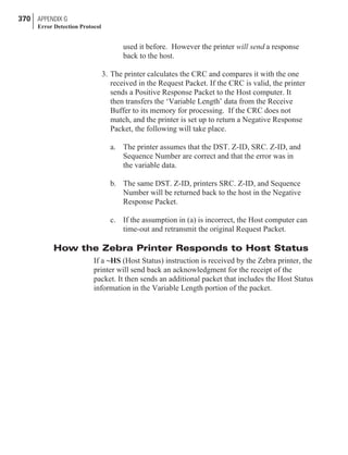 used it before. However the printer will send a response
back to the host.
3. The printer calculates the CRC and compares it with the one
received in the Request Packet. If the CRC is valid, the printer
sends a Positive Response Packet to the Host computer. It
then transfers the ‘Variable Length’ data from the Receive
Buffer to its memory for processing. If the CRC does not
match, and the printer is set up to return a Negative Response
Packet, the following will take place.
a. The printer assumes that the DST. Z-ID, SRC. Z-ID, and
Sequence Number are correct and that the error was in
the variable data.
b. The same DST. Z-ID, printers SRC. Z-ID, and Sequence
Number will be returned back to the host in the Negative
Response Packet.
c. If the assumption in (a) is incorrect, the Host computer can
time-out and retransmit the original Request Packet.
How the Zebra Printer Responds to Host Status
If a ~HS (Host Status) instruction is received by the Zebra printer, the
printer will send back an acknowledgment for the receipt of the
packet. It then sends an additional packet that includes the Host Status
information in the Variable Length portion of the packet.
370 APPENDIX G
Error Detection Protocol
 