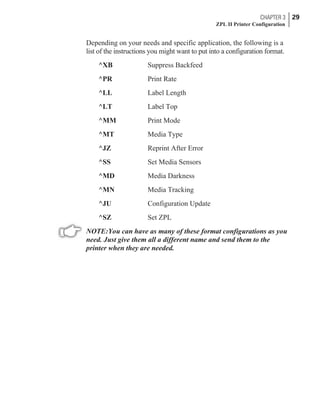 Depending on your needs and specific application, the following is a
list of the instructions you might want to put into a configuration format.
^XB Suppress Backfeed
^PR Print Rate
^LL Label Length
^LT Label Top
^MM Print Mode
^MT Media Type
^JZ Reprint After Error
^SS Set Media Sensors
^MD Media Darkness
^MN Media Tracking
^JU Configuration Update
^SZ Set ZPL
NOTE:You can have as many of these format configurations as you
need. Just give them all a different name and send them to the
printer when they are needed.
CHAPTER 3 29
ZPL II Printer Configuration
 