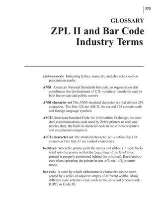 alphanumeric Indicating letters, numerals, and characters such as
punctuation marks.
ANSI American National Standards Institute; an organization that
coordinates the development of U.S. voluntary standards used in
both the private and public sectors
ANSI character set The ANSI-standard character set that defines 256
characters. The first 128 are ASCII, the second 128 contain math
and foreign language symbols
ASCII American Standard Code for Information Exchange; the stan-
dard communications code used by Zebra printers to send and
receive data; the built-in character code in most minicomputers
and all personal computers
ASCII character set The standard character set is defined by 128
characters (the first 32 are control characters)
backfeed When the printer pulls the media and ribbon (if used) back-
ward into the printer so that the beginning of the label to be
printed is properly positioned behind the printhead. Backfeed oc-
curs when operating the printer in tear-off, peel-off, or cutter
mode.
bar code A code by which alphanumeric characters can be repre-
sented by a series of adjacent stripes of different widths. Many
different code schemes exist, such as the universal product code
(UPC) or Code 39.
373
GLOSSARY
ZPL II and Bar Code
Industry Terms
 