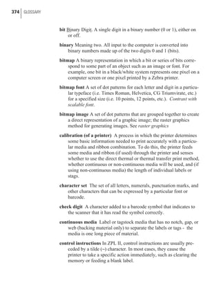 bit Binary Digit. A single digit in a binary number (0 or 1), either on
or off.
binary Meaning two. All input to the computer is converted into
binary numbers made up of the two digits 0 and 1 (bits).
bitmap A binary representation in which a bit or series of bits corre-
spond to some part of an object such as an image or font. For
example, one bit in a black/white system represents one pixel on a
computer screen or one pixel printed by a Zebra printer.
bitmap font A set of dot patterns for each letter and digit in a particu-
lar typeface (i.e. Times Roman, Helvetica, CG Triumvirate, etc.)
for a specified size (i.e. 10 points, 12 points, etc.). Contrast with
scalable font.
bitmap image A set of dot patterns that are grouped together to create
a direct representation of a graphic image; the raster graphics
method for generating images. See raster graphics
calibration (of a printer) A process in which the printer determines
some basic information needed to print accurately with a particu-
lar media and ribbon combination. To do this, the printer feeds
some media and ribbon (if used) through the printer and senses
whether to use the direct thermal or thermal transfer print method,
whether continuous or non-continuous media will be used, and (if
using non-continuous media) the length of individual labels or
stags.
character set The set of all letters, numerals, punctuation marks, and
other characters that can be expressed by a particular font or
barcode.
check digit A character added to a barcode symbol that indicates to
the scanner that it has read the symbol correctly.
continuous media Label or tagstock media that has no notch, gap, or
web (backing material only) to separate the labels or tags - the
media is one long piece of material.
control instructions In ZPL II, control instructions are usually pre-
ceded by a tilde (~) character. In most cases, they cause the
printer to take a specific action immediately, such as clearing the
memory or feeding a blank label.
374 GLOSSARY
 