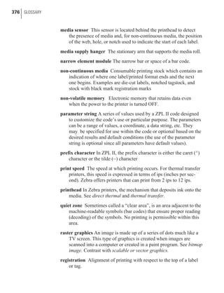 media sensor This sensor is located behind the printhead to detect
the presence of media and, for non-continuous media, the position
of the web, hole, or notch used to indicate the start of each label.
media supply hanger The stationary arm that supports the media roll.
narrow element module The narrow bar or space of a bar code.
non-continuous media Consumable printing stock which contains an
indication of where one label/printed format ends and the next
one begins. Examples are die-cut labels, notched tagstock, and
stock with black mark registration marks
non-volatile memory Electronic memory that retains data even
when the power to the printer is turned OFF.
parameter string A series of values used by a ZPL II code designed
to customize the code’s use or particular purpose. The parameters
can be a range of values, a coordinate, a data string, etc. They
may be specified for use within the code or optional based on the
desired results and default conditions (the use of the parameter
string is optional since all parameters have default values).
prefix character In ZPL II, the prefix character is either the caret (^)
character or the tilde (~) character
print speed The speed at which printing occurs. For thermal transfer
printers, this speed is expressed in terms of ips (inches per sec-
ond). Zebra offers printers that can print from 2 ips to 12 ips.
printhead In Zebra printers, the mechanism that deposits ink onto the
media. See direct thermal and thermal transfer.
quiet zone Sometimes called a “clear area”, is an area adjacent to the
machine-readable symbols (bar codes) that ensure proper reading
(decoding) of the symbols. No printing is permissible within this
area.
raster graphics An image is made up of a series of dots much like a
TV screen. This type of graphics is created when images are
scanned into a computer or created in a paint program. See bitmap
image. Contrast with scalable or vector graphics.
registration Alignment of printing with respect to the top of a label
or tag.
376 GLOSSARY
 