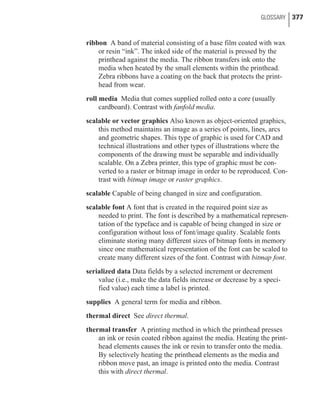 ribbon A band of material consisting of a base film coated with wax
or resin “ink”. The inked side of the material is pressed by the
printhead against the media. The ribbon transfers ink onto the
media when heated by the small elements within the printhead.
Zebra ribbons have a coating on the back that protects the print-
head from wear.
roll media Media that comes supplied rolled onto a core (usually
cardboard). Contrast with fanfold media.
scalable or vector graphics Also known as object-oriented graphics,
this method maintains an image as a series of points, lines, arcs
and geometric shapes. This type of graphic is used for CAD and
technical illustrations and other types of illustrations where the
components of the drawing must be separable and individually
scalable. On a Zebra printer, this type of graphic must be con-
verted to a raster or bitmap image in order to be reproduced. Con-
trast with bitmap image or raster graphics.
scalable Capable of being changed in size and configuration.
scalable font A font that is created in the required point size as
needed to print. The font is described by a mathematical represen-
tation of the typeface and is capable of being changed in size or
configuration without loss of font/image quality. Scalable fonts
eliminate storing many different sizes of bitmap fonts in memory
since one mathematical representation of the font can be scaled to
create many different sizes of the font. Contrast with bitmap font.
serialized data Data fields by a selected increment or decrement
value (i.e., make the data fields increase or decrease by a speci-
fied value) each time a label is printed.
supplies A general term for media and ribbon.
thermal direct See direct thermal.
thermal transfer A printing method in which the printhead presses
an ink or resin coated ribbon against the media. Heating the print-
head elements causes the ink or resin to transfer onto the media.
By selectively heating the printhead elements as the media and
ribbon move past, an image is printed onto the media. Contrast
this with direct thermal.
GLOSSARY 377
 