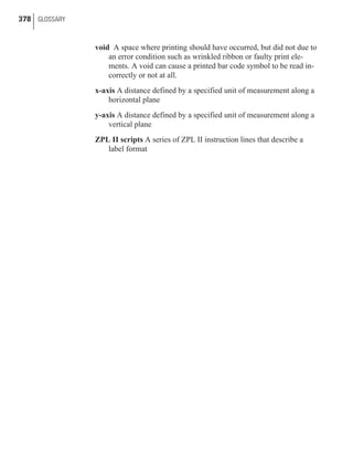 void A space where printing should have occurred, but did not due to
an error condition such as wrinkled ribbon or faulty print ele-
ments. A void can cause a printed bar code symbol to be read in-
correctly or not at all.
x-axis A distance defined by a specified unit of measurement along a
horizontal plane
y-axis A distance defined by a specified unit of measurement along a
vertical plane
ZPL II scripts A series of ZPL II instruction lines that describe a
label format
378 GLOSSARY
 