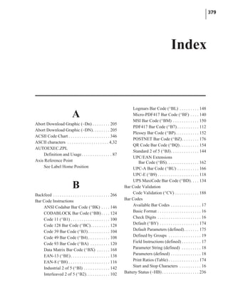 A
Abort Download Graphic (~Dn) . . . . . . . . 205
Abort Download Graphic (~DN). . . . . . . . 205
ACSII Code Chart . . . . . . . . . . . . . . . . . . . 346
ASCII characters . . . . . . . . . . . . . . . . . . . 4,32
AUTOEXEC.ZPL
Definition and Usage. . . . . . . . . . . . . . 87
Axis Reference Point
See Label Home Position
B
Backfeed . . . . . . . . . . . . . . . . . . . . . . . . . . 266
Bar Code Instructions
ANSI Codabar Bar Code (^BK) . . . . 146
CODABLOCK Bar Code (^BB) . . . . 124
Code 11 (^B1) . . . . . . . . . . . . . . . . . . 100
Code 128 Bar Code (^BC). . . . . . . . . 128
Code 39 Bar Code (^B3) . . . . . . . . . . 104
Code 49 Bar Code (^B4) . . . . . . . . . . 108
Code 93 Bar Code (^BA) . . . . . . . . . 120
Data Matrix Bar Code (^BX) . . . . . . 168
EAN-13 (^BE). . . . . . . . . . . . . . . . . . 138
EAN-8 (^B8) . . . . . . . . . . . . . . . . . . . 116
Industrial 2 of 5 (^BI) . . . . . . . . . . . . 142
Interleaved 2 of 5 (^B2). . . . . . . . . . . 102
Logmars Bar Code (^BL) . . . . . . . . . 148
Micro-PDF417 Bar Code (^BF) . . . . 140
MSI Bar Code (^BM) . . . . . . . . . . . . 150
PDF417 Bar Code (^B7) . . . . . . . . . . 112
Plessey Bar Code (^BP). . . . . . . . . . . 152
POSTNET Bar Code (^BZ). . . . . . . . 176
QR Code Bar Code (^BQ). . . . . . . . . 154
Standard 2 of 5 (^BJ). . . . . . . . . . . . . 144
UPC/EAN Extensions
Bar Code (^BS). . . . . . . . . . . . . . . 162
UPC-A Bar Code (^BU) . . . . . . . . . . 166
UPC-E (^B9) . . . . . . . . . . . . . . . . . . . 118
UPS MaxiCode Bar Code (^BD). . . . 134
Bar Code Validation
Code Validation (^CV) . . . . . . . . . . . 188
Bar Codes
Available Bar Codes . . . . . . . . . . . . . . 17
Basic Format . . . . . . . . . . . . . . . . . . . . 16
Check Digits . . . . . . . . . . . . . . . . . . . . 16
Default (^BY) . . . . . . . . . . . . . . . . . . 174
Default Parameters (defined). . . . . . . 175
Defined by Groups . . . . . . . . . . . . . . . 19
Field Instructions (defined) . . . . . . . . . 17
Parameter String (defined) . . . . . . . . . 18
Parameters (defined) . . . . . . . . . . . . . . 18
Print Ratios (Table) . . . . . . . . . . . . . . 174
Start and Stop Characters . . . . . . . . . . 16
Battery Status (~HB) . . . . . . . . . . . . . . . . . 236
379
Index
 