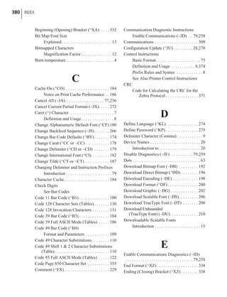 Beginning (Opening) Bracket (^XA) . . . . 332
Bit Map Font Size
Explained. . . . . . . . . . . . . . . . . . . . . . . 13
Bitmapped Characters
Magnification Factor . . . . . . . . . . . . . . 12
Burn temperature. . . . . . . . . . . . . . . . . . . . . . 4
C
Cache On (^CO) . . . . . . . . . . . . . . . . . . . . 184
Notes on Print Cache Performance . . 186
Cancel All (~JA). . . . . . . . . . . . . . . . . . 77,256
Cancel Current Partial Format (~JX). . . . . 272
Caret (^) Character . . . . . . . . . . . . . . . . . . . . 7
Definition and Usage. . . . . . . . . . . . . . . 8
Change Alphanumeric Default Font (^CF) 180
Change Backfeed Sequence (~JS). . . . . . . 266
Change Bar Code Defaults (^BY). . . . . . . 174
Change Carat (^CC or ~CC) . . . . . . . . . . . 178
Change Delimiter (^CD or ~CD) . . . . . . . 179
Change International Font (^CI) . . . . . . . . 182
Change Tilde (^CT or ~CT) . . . . . . . . . . . 187
Changing Delimiter and Instruction Prefixes
Introduction . . . . . . . . . . . . . . . . . . . . . 79
Character Cache. . . . . . . . . . . . . . . . . . . . . 184
Check Digits
See Bar Codes
Code 11 Bar Code (^B1) . . . . . . . . . . . . . . 100
Code 128 Character Sets (Tables) . . . . . . . 130
Code 128 Invocation Characters . . . . . . . . 131
Code 39 Bar Code (^B3) . . . . . . . . . . . . . . 104
Code 39 Full ASCII Mode (Tables) . . . . . 106
Code 49 Bar Code (^B4)
Format and Parameters . . . . . . . . . . . 109
Code 49 Character Substitutions . . . . . . . . 110
Code 49 Shift 1 & 2 Character Substitutions
(Table) . . . . . . . . . . . . . . . . . . . . . . . . . 110
Code 93 Full ASCII Mode (Tables) . . . . . 122
Code Page 850 Character Set . . . . . . . . . . 355
Comment (^FX). . . . . . . . . . . . . . . . . . . . . 229
Communication Diagnostic Instructions
Enable Communications (~JD) . . 79,258
Communications . . . . . . . . . . . . . . . . . . . . 309
Configuration Update (^JU) . . . . . . . . . 28,270
Control Instructions
Basic Format . . . . . . . . . . . . . . . . . . . . 75
Definition and Usage . . . . . . . . . . . 8,374
Prefix Rules and Syntax . . . . . . . . . . . . 8
See Also Printer Control Instructions
CRC
Code for Calculating the CRC for the
Zebra Protocol . . . . . . . . . . . . . . . 371
D
Define Language (^KL). . . . . . . . . . . . . . . 274
Define Password (^KP) . . . . . . . . . . . . . . . 275
Delimiter Character (Comma). . . . . . . . . . . . 9
Device Names . . . . . . . . . . . . . . . . . . . . . . . 20
Introduction to . . . . . . . . . . . . . . . . . . . 20
Disable Diagnostics (~JE) . . . . . . . . . . 79,259
Dots . . . . . . . . . . . . . . . . . . . . . . . . . . . . . . . 63
Download Bitmap Font (~DB) . . . . . . . . . 192
Download Direct Bitmap (^DD) . . . . . . . . 196
Download Encoding (~DE). . . . . . . . . . . . 198
Download Format (^DF) . . . . . . . . . . . . . . 200
Download Graphic (~DG). . . . . . . . . . . . . 202
Download Scalable Font (~DS). . . . . . . . . 206
Download TrueType Font (~DT) . . . . . . . 208
Download Unbounded
(TrueType Font) (~DU). . . . . . . . . . . . . 210
Downloadable Scalable Fonts
Introduction . . . . . . . . . . . . . . . . . . . . . 15
E
Enable Communications Diagnostics (~JD)
. . . . . . . . . . . . . . . . . . . . . . . . . . . . . . . 79,258
End Format (^XZ) . . . . . . . . . . . . . . . . . . . 338
Ending (Closing) Bracket (^XZ) . . . . . . . . 338
380 INDEX
 