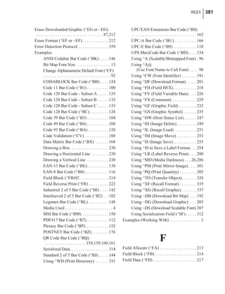 Erase Downloaded Graphic (^EG or ~EG)
. . . . . . . . . . . . . . . . . . . . . . . . . . . . . . . 87,212
Erase Format (^EF or ~EF) . . . . . . . . . . . . 212
Error Detection Protocol . . . . . . . . . . . . . . 359
Examples
ANSI Codabar Bar Code (^BK) . . . . 146
Bit Map Font Size . . . . . . . . . . . . . . . . 13
Change Alphanumeric Default Font (^CF)
. . . . . . . . . . . . . . . . . . . . . . . . . . . . . . . 92
CODABLOCK Bar Code (^BB) . . . . 124
Code 11 Bar Code (^B1) . . . . . . . . . . 100
Code 128 Bar Code - Subset A . . . . . 133
Code 128 Bar Code - Subset B . . . . . 132
Code 128 Bar Code - Subset C . . . . . 133
Code 128 Bar Code (^BC). . . . . . . . . 128
Code 39 Bar Code (^B3) . . . . . . . . . . 104
Code 49 Bar Code (^B4) . . . . . . . . . . 108
Code 93 Bar Code (^BA) . . . . . . . . . 120
Code Validation (^CV) . . . . . . . . . . . 188
Data Matrix Bar Code (^BX) . . . . . . 168
Drawing a Box. . . . . . . . . . . . . . . . . . 230
Drawing a Horizontal Line . . . . . . . . 230
Drawing a Vertical Line . . . . . . . . . . 230
EAN-13 Bar Code (^BE). . . . . . . . . . 138
EAN-8 Bar Code (^B8) . . . . . . . . . . . 116
Field Block (^FB)92 . . . . . . . . . . . . . 214
Field Reverse Print (^FR) . . . . . . . . . 222
Industrial 2 of 5 Bar Code (^BI) . . . . 142
Interleaved 2 of 5 Bar Code (^B2) . . 102
Logmars Bar Code (^BL) . . . . . . . . . 148
Media Used . . . . . . . . . . . . . . . . . . . . . . 4
MSI Bar Code (^BM) . . . . . . . . . . . . 150
PDF417 Bar Code (^B7) . . . . . . . . . . 112
Plessey Bar Code (^BP). . . . . . . . . . . 152
POSTNET Bar Code (^BZ). . . . . . . . 176
QR Code Bar Code (^BQ)
. . . . . . . . . . . . . . . . . . . 154,159,160,161
Serialized Data. . . . . . . . . . . . . . . . . . 314
Standard 2 of 5 Bar Code (^BJ). . . . . 144
Uisng ^WD (Print Directory) . . . . . . 331
UPC/EAN Extensions Bar Code (^BS)
. . . . . . . . . . . . . . . . . . . . . . . . . . . . . . 162
UPC-A Bar Code (^BU) . . . . . . . . . . 166
UPC-E Bar Code (^B9) . . . . . . . . . . . 118
UPS MaxiCode Bar Code (^BD). . . . 134
Using ^A (Scalable/Bitmapped Font) . 96
Using ^A@
(Use Font Name to Call Font) . . . . 98
Using ^CW (Font Identifier) . . . . . . . 191
Using ^DF (Download Format). . . . . 201
Using ^FH (Field HEX). . . . . . . . . . . 218
Using ^FV (Field Variable Data) . . . 226
Using ^FX (Comment) . . . . . . . . . . . 229
Using ^GF (Graphic Field) . . . . . . . . 232
Using ^GS (Graphic Symbol) . . . . . . 235
Using ^HW (Host Status List). . . . . . 247
Using ^ID (Image Delete) . . . . . . . . . 249
Using ^IL (Image Load) . . . . . . . . . . 251
Using ^IM (Image Move) . . . . . . . . . 253
Using ^IS (Image Save). . . . . . . . . . . 255
Using ^IS to Save a Label Format. . . 254
Using ^LR (Label Reverse Print) . . . 280
Using ^MD (Media Darkness) . . . 26,286
Using ^PM (Print Mirror Image). . . . 301
Using ^PQ (Print Quantity) . . . . . . . . 305
Using ^TO (Transfer Object). . . . . . . 328
Using ^XF (Recall Format) . . . . . . . . 335
Using ^XG (Recall Graphic) . . . . . . . 337
Using ~DB (Download Bit Map) . . . 192
Using ~DG (Download Graphic) . . . 203
Using ~DS (Download Scalable Font) 207
Using Serialization Field (^SF) . . . . . 312
Examples (Working With) . . . . . . . . . . . . . . 3
F
Field Allocate (^FA) . . . . . . . . . . . . . . . . . 213
Field Block (^FB) . . . . . . . . . . . . . . . . . . . 214
Field Data (^FD) . . . . . . . . . . . . . . . . . . . . 217
INDEX 381
 