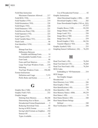 Field Data Instruction
Maximum Characters Allowed . . . . . 217
Field HEX (^FH). . . . . . . . . . . . . . . . . . . . 218
Field Number (^FN) . . . . . . . . . . . . . . . . . 219
Field Orientation (^FO). . . . . . . . . . . . . . . 228
Field Origin (^FO). . . . . . . . . . . . . . . . . . . 220
Field Parameter (^FP) . . . . . . . . . . . . . . . . 221
Field Reverse Print (^FR) . . . . . . . . . . . . . 222
Field Separator (^FS). . . . . . . . . . . . . . . . . 223
Field Typset (^FT). . . . . . . . . . . . . . . . . . . 224
Field Variable Data (^FV). . . . . . . . . . . . . 226
Flash Cards . . . . . . . . . . . . . . . . . . . . . . . . . 88
Font Identifier (^CW) . . . . . . . . . . . . . . . . 190
Fonts
Bitmap Font Size . . . . . . . . . . . . . . . . . 13
Differences Between
Scalable and Bitmap Fonts . . . . . . . 14
Downloadable Scalable Fonts . . . . . . . 15
Font Cards . . . . . . . . . . . . . . . . . . . . . . 88
Fonts and Font Matrices . . . . . . . . . . 351
Large TrueType Windows Fonts. . . . 210
Selecting . . . . . . . . . . . . . . . . . . . . . . . 12
TrueType Windows Fonts . . . . . 198,208
Format Instructions
Definition and Usage . . . . . . . . . . . 7,375
Prefix Rules and Syntax . . . . . . . . . . . . 8
G
Graphic Box (^GB). . . . . . . . . . . . . . . . 82,230
Graphic Field (^GF) . . . . . . . . . . . . . . . . . 232
Graphic Images
Deleting from Memory. . . . . . . . . 86,248
Determining Size in Bytes. . . . . . . . . 204
Hexadecimal Format Requirement . . . . 5
Reducing Download Time. . . . . . . . . . 85
Saving in HEX Format . . . . . . . . . . . . 82
Saving Label Formats as Graphics . . 254
Sources Of . . . . . . . . . . . . . . . . . . . . . . 82
Types Available. . . . . . . . . . . . . . . . . . 82
Use of Hexadecimal Format . . . . . . . . 82
Graphic Instructions
Abort Download Graphic (~DN). . . . 205
Download Graphic (~DG). . . . . . . . . 202
Erase Downloaded Graphic (^EG or ~EG)
. . . . . . . . . . . . . . . . . . . . . . . . . . . 87,212
Graphic Boxes (^GB) . . . . . . . . . . 82,230
Image Delete (^ID) . . . . . . . . . . . . . . 248
Image Load (^IL). . . . . . . . . . . . . . . . 250
Image Move (^IM) . . . . . . . . . . . . . . 252
Image Save (^IS) . . . . . . . . . . . . . . . . 254
Recall Graphic (^XG). . . . . . . . . . 84,336
Transfer Objects (^TO) . . . . . . . . . . . 326
Graphic Symbol (^GS) . . . . . . . . . . . . . . . 235
Graphing Sensor Calibration (~JG) . . . 76,259
H
Head Test Fatal (~JN). . . . . . . . . . . . . . 76,264
Head Test Interval (^JT). . . . . . . . . . . . 76,268
Head Test Non-Fatal (~JO) . . . . . . . . . 76,264
HEX Codes
Embedding in ^FD Statements . . . . . 218
HEX Images
See Graphic Images
Hexadecimal . . . . . . . . . . . . . . . . . . . . . . . . . 5
Host Directory List (^HW) . . . . . . . . . . . . 246
Host Graphic (^HG) . . . . . . . . . . . . . . . . . 237
Host Identification (~HI). . . . . . . . . . . . . . 238
Host Identifier (~HI) . . . . . . . . . . . . . . . . . . 79
Host Memory Status (~HM). . . . . . . . . 89,239
Host Status (~HS) . . . . . . . . . . . . . . . . . . . . 75
Host Status Return (~HS) . . . . . . . . . . . . . 240
Host Status Return Strings
Defined . . . . . . . . . . . . . . . . . . . . . . . 240
Host Verification (^HV) . . . . . . . . . . . . . . 244
382 INDEX
 