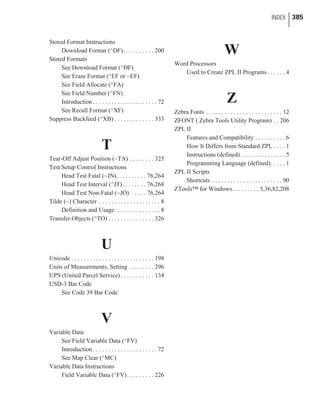 Stored Format Instructions
Download Format (^DF) . . . . . . . . . . 200
Stored Formats
See Download Format (^DF)
See Erase Format (^EF or ~EF)
See Field Allocate (^FA)
See Field Number (^FN)
Introduction . . . . . . . . . . . . . . . . . . . . . 72
See Recall Format (^XF)
Suppress Backfeed (^XB) . . . . . . . . . . . . . 333
T
Tear-Off Adjust Position (~TA) . . . . . . . . 325
Test/Setup Control Instructions
Head Test Fatal (~JN). . . . . . . . . . 76,264
Head Test Interval (^JT). . . . . . . . 76,268
Head Test Non-Fatal (~JO) . . . . . 76,264
Tilde (~) Character . . . . . . . . . . . . . . . . . . . . 8
Definition and Usage. . . . . . . . . . . . . . . 8
Transfer Objects (^TO) . . . . . . . . . . . . . . . 326
U
Unicode . . . . . . . . . . . . . . . . . . . . . . . . . . . 198
Units of Measurements, Setting . . . . . . . . 296
UPS (United Parcel Service) . . . . . . . . . . . 134
USD-3 Bar Code
See Code 39 Bar Code
V
Variable Data
See Field Variable Data (^FV)
Introduction . . . . . . . . . . . . . . . . . . . . . 72
See Map Clear (^MC)
Variable Data Instructions
Field Variable Data (^FV). . . . . . . . . 226
W
Word Processors
Used to Create ZPL II Programs . . . . . . 4
Z
Zebra Fonts . . . . . . . . . . . . . . . . . . . . . . . . . 12
ZFONT ( Zebra Tools Utility Program) . . 206
ZPL II
Features and Compatibility . . . . . . . . . . 6
How It Differs from Standard ZPL . . . . 1
Instructions (defined). . . . . . . . . . . . . . . 5
Programming Language (defined). . . . . 1
ZPL II Scripts
Shortcuts . . . . . . . . . . . . . . . . . . . . . . . 90
ZTools™ for Windows. . . . . . . . . 5,36,82,208
INDEX 385
 