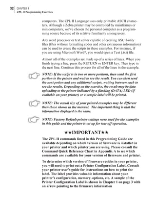 computers. The ZPL II Language uses only printable ASCII charac-
ters. Although a Zebra printer may be controlled by mainframes or
minicomputers, we’ve chosen the personal computer as a program-
ming source because of its relative familiarity among users.
Any word processor or text editor capable of creating ASCII-only
files (files without formatting codes and other extraneous information)
can be used to create the scripts in these examples. For instance, if
you are using Microsoft Word®, you would open a Text (.txt) file.
Almost all of the examples are made up of a series of lines. When you
finish typing a line, press the RETURN or ENTER key. Then type in
the next line. Continue this process for all of the lines in the example.
NOTE: If the script is in two or more portions, then send the first
portion to the printer and wait to see the result. You can then send
the next potion and any additional scripts, waiting between each to
see the results. Depending on the exercise, the result may be data
uploading to the printer indicated by a flashing (DATA) LED (if
available on your printer) or a sample label will be printed.
NOTE: The actual size of your printed examples may be different
than those shown in the manual. The important thing is that the
information displayed is the same.
NOTE: Factory Default printer settings were used for the examples
in this guide and the printer is set up for tear off operation.
HHIMPORTANTHH
The ZPL II commands listed in this Programming Guide are
available depending on which version of firmware is installed in
your printer and which printer you are using. Please consult the
Command Quick Reference Chart in Appendix A to see which
commands are available for your version of firmware and printer.
To determine which version of firmware resides in your printer,
you will need to print out a Printer Configuration Label. Consult
your printer user’s guide for instructions on how to print the
label. The label provides valuable information about your
printer’s configuration, memory, options, etc. A sample of the
Printer Configuration Label is shown in Chapter 1 on page 3 with
an arrow pointing to the firmware information
32 CHAPTER 4
ZPL II Programming Exercises
 