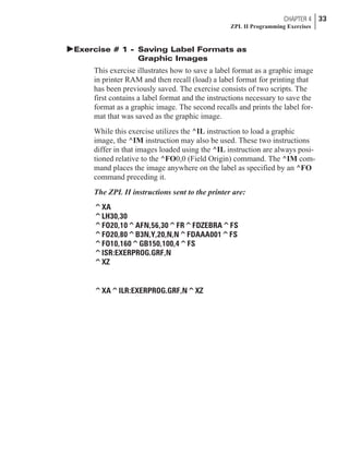 þExercise # 1 - Saving Label Formats as
Graphic Images
This exercise illustrates how to save a label format as a graphic image
in printer RAM and then recall (load) a label format for printing that
has been previously saved. The exercise consists of two scripts. The
first contains a label format and the instructions necessary to save the
format as a graphic image. The second recalls and prints the label for-
mat that was saved as the graphic image.
While this exercise utilizes the ^IL instruction to load a graphic
image, the ^IM instruction may also be used. These two instructions
differ in that images loaded using the ^IL instruction are always posi-
tioned relative to the ^FO0,0 (Field Origin) command. The ^IM com-
mand places the image anywhere on the label as specified by an ^FO
command preceding it.
The ZPL II instructions sent to the printer are:
^XA
^LH30,30
^FO20,10^AFN,56,30^FR^FDZEBRA^FS
^FO20,80^B3N,Y,20,N,N^FDAAA001^FS
^FO10,160^GB150,100,4^FS
^ISR:EXERPROG.GRF,N
^XZ
^XA^ILR:EXERPROG.GRF,N^XZ
CHAPTER 4 33
ZPL II Programming Exercises
 