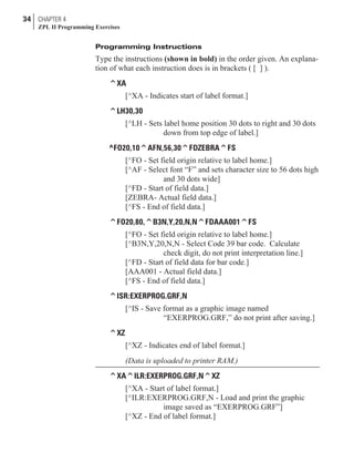 Programming Instructions
Type the instructions (shown in bold) in the order given. An explana-
tion of what each instruction does is in brackets ( [ ] ).
^XA
[^XA - Indicates start of label format.]
^LH30,30
[^LH - Sets label home position 30 dots to right and 30 dots
down from top edge of label.]
^FO20,10^AFN,56,30^FDZEBRA^FS
[^FO - Set field origin relative to label home.]
[^AF - Select font “F” and sets character size to 56 dots high
and 30 dots wide]
[^FD - Start of field data.]
[ZEBRA- Actual field data.]
[^FS - End of field data.]
^FO20,80,^B3N,Y,20,N,N^FDAAA001^FS
[^FO - Set field origin relative to label home.]
[^B3N,Y,20,N,N - Select Code 39 bar code. Calculate
check digit, do not print interpretation line.]
[^FD - Start of field data for bar code.]
[AAA001 - Actual field data.]
[^FS - End of field data.]
^ISR:EXERPROG.GRF,N
[^IS - Save format as a graphic image named
“EXERPROG.GRF,” do not print after saving.]
^XZ
[^XZ - Indicates end of label format.]
(Data is uploaded to printer RAM.)
^XA^ILR:EXERPROG.GRF,N^XZ
[^XA - Start of label format.]
[^ILR:EXERPROG.GRF,N - Load and print the graphic
image saved as “EXERPROG.GRF”]
[^XZ - End of label format.]
34 CHAPTER 4
ZPL II Programming Exercises
 