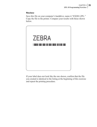 Review
Save this file on your computer’s harddrive, name it “EXER1.ZPL.”
Copy the file to the printer. Compare your results with those shown
below.
If your label does not look like the one shown, confirm that the file
you created is identical to the listing at the beginning of this exercise
and repeat the printing procedure.
CHAPTER 4 35
ZPL II Programming Exercises
 