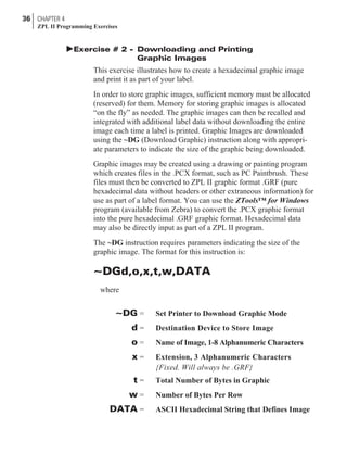 þExercise # 2 - Downloading and Printing
Graphic Images
This exercise illustrates how to create a hexadecimal graphic image
and print it as part of your label.
In order to store graphic images, sufficient memory must be allocated
(reserved) for them. Memory for storing graphic images is allocated
“on the fly” as needed. The graphic images can then be recalled and
integrated with additional label data without downloading the entire
image each time a label is printed. Graphic Images are downloaded
using the ~DG (Download Graphic) instruction along with appropri-
ate parameters to indicate the size of the graphic being downloaded.
Graphic images may be created using a drawing or painting program
which creates files in the .PCX format, such as PC Paintbrush. These
files must then be converted to ZPL II graphic format .GRF (pure
hexadecimal data without headers or other extraneous information) for
use as part of a label format. You can use the ZTools™ for Windows
program (available from Zebra) to convert the .PCX graphic format
into the pure hexadecimal .GRF graphic format. Hexadecimal data
may also be directly input as part of a ZPL II program.
The ~DG instruction requires parameters indicating the size of the
graphic image. The format for this instruction is:
~DGd,o,x,t,w,DATA
where
~DG = Set Printer to Download Graphic Mode
d = Destination Device to Store Image
o = Name of Image, 1-8 Alphanumeric Characters
x = Extension, 3 Alphanumeric Characters
{Fixed. Will always be .GRF}
t = Total Number of Bytes in Graphic
w = Number of Bytes Per Row
DATA = ASCII Hexadecimal String that Defines Image
36 CHAPTER 4
ZPL II Programming Exercises
 