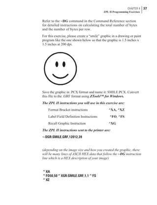 Refer to the ~DG command in the Command Reference section
for detailed instructions on calculating the total number of bytes
and the number of bytes per row.
For this exercise, please create a “smile” graphic in a drawing or paint
program like the one shown below so that the graphic is 1.5 inches x
1.5 inches at 200 dpi.
Save the graphic in .PCX format and name it: SMILE.PCX. Convert
this file to the .GRF format using ZTools™ for Windows.
The ZPL II instructions you will use in this exercise are:
Format Bracket instructions ^XA, ^XZ
Label Field Definition Instructions ^FO, ^FS
Recall Graphic Instruction ^XG
The ZPL II instructions sent to the printer are:
~DGR:SMILE.GRF,12012,39
(depending on the image size and how you created the graphic, there
will be many lines of ASCII HEX data that follow the ~DG instruction
line which is a HEX description of your image)
^XA
^FO50,50^XGR:SMILE.GRF,1,1^FS
^XZ
CHAPTER 4 37
ZPL II Programming Exercises
 
