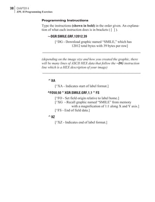 Programming Instructions
Type the instructions (shown in bold) in the order given. An explana-
tion of what each instruction does is in brackets ( [ ] ).
~DGR:SMILE.GRF,12012,39
[^DG - Download graphic named “SMILE,” which has
12012 total bytes with 39 bytes per row]
(depending on the image size and how you created the graphic, there
will be many lines of ASCII HEX data that follow the ~DG instruction
line which is a HEX description of your image)
^XA
[^XA - Indicates start of label format.]
^FO50,50^XGR:SMILE.GRF,1,1^FS
[^FO - Set field origin relative to label home.]
[^XG - Recall graphic named “SMILE” from memory
with a magnification of 1:1 along X and Y axis.]
[^FS - End of field data.]
^XZ
[^XZ - Indicates end of label format.]
38 CHAPTER 4
ZPL II Programming Exercises
 