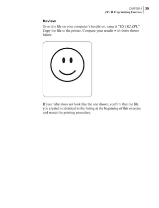 Review
Save this file on your computer’s harddrive, name it “EXER2.ZPL”
Copy the file to the printer. Compare your results with those shown
below.
If your label does not look like the one shown, confirm that the file
you created is identical to the listing at the beginning of this exercise
and repeat the printing procedure.
CHAPTER 4 39
ZPL II Programming Exercises
 