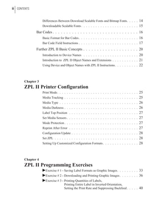 Differences Between Download Scalable Fonts and Bitmap Fonts. . . . . 14
Downloadable Scalable Fonts . . . . . . . . . . . . . . . . . . . . . . . . 15
Bar Codes . . . . . . . . . . . . . . . . . . . . . . . . . . . . . . . 16
Basic Format for Bar Codes. . . . . . . . . . . . . . . . . . . . . . . . . 16
Bar Code Field Instructions . . . . . . . . . . . . . . . . . . . . . . . . . 17
Further ZPL II Basic Concepts . . . . . . . . . . . . . . . . . . . . 20
Introduction to Device Names . . . . . . . . . . . . . . . . . . . . . . . 20
Introduction to ZPL II Object Names and Extensions . . . . . . . . . . . 21
Using Device and Object Names with ZPL II Instructions. . . . . . . . . . 22
Chapter 3
ZPL II Printer Configuration
Print Mode. . . . . . . . . . . . . . . . . . . . . . . . . . . . . . . . . . 25
Media Tracking . . . . . . . . . . . . . . . . . . . . . . . . . . . . . . . 25
Media Type . . . . . . . . . . . . . . . . . . . . . . . . . . . . . . . . . 26
Media Darkness . . . . . . . . . . . . . . . . . . . . . . . . . . . . . . . 26
Label Top Position . . . . . . . . . . . . . . . . . . . . . . . . . . . . . 27
Set Media Sensors . . . . . . . . . . . . . . . . . . . . . . . . . . . . . . 27
Mode Protection . . . . . . . . . . . . . . . . . . . . . . . . . . . . . . . 27
Reprint After Error . . . . . . . . . . . . . . . . . . . . . . . . . . . . . 27
Configuration Update . . . . . . . . . . . . . . . . . . . . . . . . . . . . 28
Set ZPL . . . . . . . . . . . . . . . . . . . . . . . . . . . . . . . . . . . 28
Setting Up Customized Configuration Formats. . . . . . . . . . . . . . . 28
Chapter 4
ZPL II Programming Exercises
þExercise # 1 - Saving Label Formats as Graphic Images. . . . . . . . . 33
þExercise # 2 - Downloading and Printing Graphic Images . . . . . . . . 36
þExercise # 3 - Printing Quantities of Labels,
Printing Entire Label in Inverted Orientation,
Setting the Print Rate and Suppressing Backfeed . . . . . 40
ii CONTENTS
 