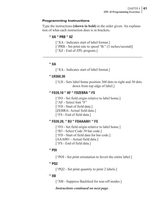 Programming Instructions
Type the instructions (shown in bold) in the order given. An explana-
tion of what each instruction does is in brackets.
^XA^PRB^XZ
[^XA - Indicates start of label format.]
[^PRB - Set print rate to speed “B.” (3 inches/second)]
[^XZ - End of ZPL program.]
^XA
[^XA - Indicates start of label format.]
^LH360,30
[^LH - Sets label home position 360 dots to right and 30 dots
down from top edge of label.]
^FO20,10^AF^FDZEBRA^FS
[^FO - Set field origin relative to label home.]
[^AF - Select font “F”
[^FD - Start of field data.]
[ZEBRA- Actual field data.]
[^FS - End of field data.]
^FO20,20,^B3^FDAAA001^FS
[^FO - Set field origin relative to label home.]
[^B3 - Select Code 39 bar code.]
[^FD - Start of field data for bar code.]
[AAA001 - Actual field data.]
[^FS - End of field data.]
^POI
[^POI - Set print orientation to Invert the entire label.]
^PQ2
[^PQ2 - Set print quantity to print 2 labels.]
^XB
[^XB - Suppress Backfeed for tear-off modes.]
Instructions continued on next page.
CHAPTER 4 41
ZPL II Programming Exercises
 