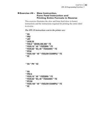 þExercise #4 - Slew Instruction,
Form Feed Instruction and
Printing Entire Formats in Reverse
This exercise illustrates the slew and form feed (slew to home)
instructions and the instructions required for printing the entire label
in reverse.
The ZPL II instructions sent to the printer are:
^XA
^PR2
^LRY
^LH30,30
^FO0,0^GB400,300,300^FS
^FO20,10^AF^FDZEBRA^FS
^FO20,60^B3,,40^FDAAA001^FS
^PF50
^FO20,160^AF^FDSLEW EXAMPLE^FS
^XZ
^XA^PH^XZ
^XA
^PR2,6
^FO20,10^AF^FDZEBRA^FS
^FO20,60^B3,,40^FDAAA001^FS
^PF250
^FO20,160^AF^FDSLEW EXAMPLE^FS
^XZ
CHAPTER 4 43
ZPL II Programming Exercises
 