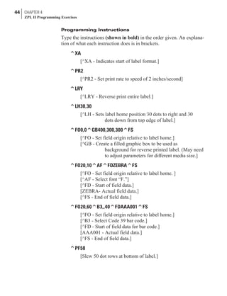 Programming Instructions
Type the instructions (shown in bold) in the order given. An explana-
tion of what each instruction does is in brackets.
^XA
[^XA - Indicates start of label format.]
^PR2
[^PR2 - Set print rate to speed of 2 inches/second]
^LRY
[^LRY - Reverse print entire label.]
^LH30,30
[^LH - Sets label home position 30 dots to right and 30
dots down from top edge of label.]
^FO0,0^GB400,300,300^FS
[^FO - Set field origin relative to label home.]
[^GB - Create a filled graphic box to be used as
background for reverse printed label. (May need
to adjust parameters for different media size.]
^FO20,10^AF^FDZEBRA^FS
[^FO - Set field origin relative to label home. ]
[^AF - Select font “F.”]
[^FD - Start of field data.]
[ZEBRA- Actual field data.]
[^FS - End of field data.]
^FO20,60^B3,,40^FDAAA001^FS
[^FO - Set field origin relative to label home.]
[^B3 - Select Code 39 bar code.]
[^FD - Start of field data for bar code.]
[AAA001 - Actual field data.]
[^FS - End of field data.]
^PF50
[Slew 50 dot rows at bottom of label.]
44 CHAPTER 4
ZPL II Programming Exercises
 
