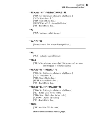 ^FO20,160^AF^FDSLEW EXAMPLE^FS
[^FO - Set field origin relative to label home. ]
[^AF - Select font “F.”]
[^FD - Start of field data.]
[SLEW EXAMPLE - Actual field data.]
[^FS - End of field data.]
^XZ
[^XZ - Indicates end of format.]
^XA^PH^XZ
[Instructions to feed to next home position.]
^XA
[^XA - Indicates start of format.]
^PR2,6
[^PR2 - Set print rate to speed of 2 inches/second, set slew
rate to speed of 6 inches/second]
^FO20,10^AF^FDZEBRA^FS
[^FO - Set field origin relative to label home. ]
[^AF - Select font “F.”]
[^FD - Start of field data.]
[ZEBRA- Actual field data.]
[^FS - End of field data.]
^FO20,60^B3,,40^FDAAA001^FS
[^FO - Set field origin relative to label home.]
[^B3 - Select Code 39 bar code.]
[^FD - Start of field data for bar code.]
[AAA001 - Actual field data.]
[^FS - End of field data.]
^PF250
[^PF250 - Slew 250 dot rows.]
Instructions continued on next page.
CHAPTER 4 45
ZPL II Programming Exercises
 