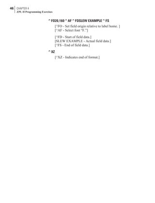 ^FO20,160^AF^FDSLEW EXAMPLE^FS
[^FO - Set field origin relative to label home. ]
[^AF - Select font “F.”]
[^FD - Start of field data.]
[SLEW EXAMPLE - Actual field data.]
[^FS - End of field data.]
^XZ
[^XZ - Indicates end of format.]
46 CHAPTER 4
ZPL II Programming Exercises
 