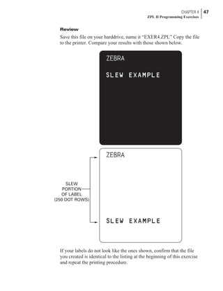 Review
Save this file on your harddrive, name it “EXER4.ZPL” Copy the file
to the printer. Compare your results with those shown below.
If your labels do not look like the ones shown, confirm that the file
you created is identical to the listing at the beginning of this exercise
and repeat the printing procedure.
CHAPTER 4 47
ZPL II Programming Exercises
SLEW
PORTION
OF LABEL
(250 DOT ROWS)
 