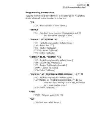 Programming Instructions
Type the instructions (shown in bold) in the order given. An explana-
tion of what each instruction does is in brackets.
^XA
[^XA - Indicates start of label format.]
^LH30,30
[^LH - Sets label home position 30 dots to right and 30
dots down from top edge of label.]
^FO20,10^AF^FDZEBRA^FS
[^FO - Set field origin relative to label home. ]
[^AF - Select font “F.”]
[^FD - Start of field data.]
[ZEBRA- Actual field data.]
[^FS - End of field data.]
^FO20,60^B3,,40,,^FDAA001^FS
[^FO - Set field origin relative to label home.]
[^B3 - Select Code 39 bar code.]
[^FD - Start of field data for bar code.]
[AA001 - Actual field data.]
[^FS - End of field data.]
^FO20,180^AF^SNSERIAL NUMBER 00000000111,1,Y^FS
[^FO - Set field origin relative to label home. ]
[^AF^SNSERIAL NUMBER 00000000111,1,Y- Define
serialized field, starting value of 111, increment
by 1, insert leading zeros.]
[^FS - End of field data.]
^PQ10
[^PQ10 - Set print quantity to 10.]
^XZ
[^XZ- Indicates end of format.]
CHAPTER 4 49
ZPL II Programming Exercises
 
