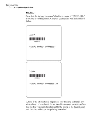 Review
Save this file to your computer’s harddrive, name it “EXER5.ZPL”
Copy the file to the printer. Compare your results with those shown
below.
A total of 10 labels should be printed. The first and last labels are
shown here. If your labels do not look like the ones shown, confirm
that the file you created is identical to the listing at the beginning of
this exercise and repeat the printing procedure.
50 CHAPTER 4
ZPL II Programming Exercises
 