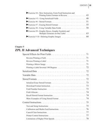 þExercise #4 - Slew Instruction, Form Feed Instruction and
Printing Entire Formats in Reverse . . . . . . . . . . . . 43
þExercise # 5 - Using Serialized Fields . . . . . . . . . . . . . . . . . . 48
þExercise #6 - Stored Formats . . . . . . . . . . . . . . . . . . . . . . . 51
þExercise #7 - Erasing Stored Formats . . . . . . . . . . . . . . . . . . 55
þExercise #8 - Using Variable Data Fields . . . . . . . . . . . . . . . . 58
þExercise #9 - Graphic Boxes, Graphic Symbols and
Multiple Elements on One Label . . . . . . . . . . . . . 63
þExercise # 10 - Deleting Graphic Images . . . . . . . . . . . . . . . . 68
Chapter 5
ZPL II Advanced Techniques
Special Effects for Print Fields . . . . . . . . . . . . . . . . . . . . 71
Reverse Printing a Field . . . . . . . . . . . . . . . . . . . . . . . . . . . 71
Reverse Printing a Label . . . . . . . . . . . . . . . . . . . . . . . . . . 71
Printing a Mirror Image . . . . . . . . . . . . . . . . . . . . . . . . . . . 71
Printing a Label Inverted 180 Degrees . . . . . . . . . . . . . . . . . . . 72
Serialized Data . . . . . . . . . . . . . . . . . . . . . . . . . . . . 72
Variable Data . . . . . . . . . . . . . . . . . . . . . . . . . . . . . 72
Stored Formats . . . . . . . . . . . . . . . . . . . . . . . . . . . . 72
Initialize/Erase Stored Formats . . . . . . . . . . . . . . . . . . . . . . . 73
Download Format Instruction . . . . . . . . . . . . . . . . . . . . . . . . 73
Field Number Instruction . . . . . . . . . . . . . . . . . . . . . . . . . . 73
Field Allocate . . . . . . . . . . . . . . . . . . . . . . . . . . . . . . . . 74
Recall Stored Format Instruction . . . . . . . . . . . . . . . . . . . . . . 74
More Examples of Using Stored Format . . . . . . . . . . . . . . . . . . 74
Control Instructions. . . . . . . . . . . . . . . . . . . . . . . . . . 75
Test and Setup Instructions . . . . . . . . . . . . . . . . . . . . . . . . . 75
Calibration and Media Feed Instructions . . . . . . . . . . . . . . . . . . 76
Cancel/Clear Instructions . . . . . . . . . . . . . . . . . . . . . . . . . . 77
Printer Control Instructions . . . . . . . . . . . . . . . . . . . . . . . . . 77
Limitations of Higher Print Speeds . . . . . . . . . . . . . . . . . . . . . 78
CONTENTS iii
 