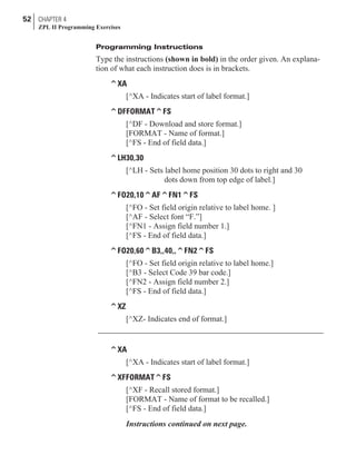Programming Instructions
Type the instructions (shown in bold) in the order given. An explana-
tion of what each instruction does is in brackets.
^XA
[^XA - Indicates start of label format.]
^DFFORMAT^FS
[^DF - Download and store format.]
[FORMAT - Name of format.]
[^FS - End of field data.]
^LH30,30
[^LH - Sets label home position 30 dots to right and 30
dots down from top edge of label.]
^FO20,10^AF^FN1^FS
[^FO - Set field origin relative to label home. ]
[^AF - Select font “F.”]
[^FN1 - Assign field number 1.]
[^FS - End of field data.]
^FO20,60^B3,,40,,^FN2^FS
[^FO - Set field origin relative to label home.]
[^B3 - Select Code 39 bar code.]
[^FN2 - Assign field number 2.]
[^FS - End of field data.]
^XZ
[^XZ- Indicates end of format.]
^XA
[^XA - Indicates start of label format.]
^XFFORMAT^FS
[^XF - Recall stored format.]
[FORMAT - Name of format to be recalled.]
[^FS - End of field data.]
Instructions continued on next page.
52 CHAPTER 4
ZPL II Programming Exercises
 