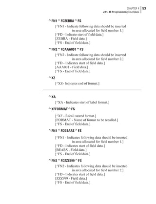 ^FN1^FDZEBRA^FS
[^FN1 - Indicate following data should be inserted
in area allocated for field number 1.]
[^FD - Indicate start of field data.]
[ZEBRA - Field data.]
[^FS - End of field data.]
^FN2^FDAAA001^FS
[^FN2 - Indicate following data should be inserted
in area allocated for field number 2.]
[^FD - Indicates start of field data.]
[AAA001 - Field data.]
[^FS - End of field data.]
^XZ
[^XZ- Indicates end of format.]
^XA
[^XA - Indicates start of label format.]
^XFFORMAT^FS
[^XF - Recall stored format.]
[FORMAT - Name of format to be recalled.]
[^FS - End of field data.]
^FN1^FDBEARS^FS
[^FN1 - Indicates following data should be inserted
in area allocated for field number 1.]
[^FD - Indicates start of field data.]
[BEARS - Field data.]
[^FS - End of field data.]
^FN2^FDZZZ999^FS
[^FN2 - Indicates following data should be inserted
in area allocated for field number 2.]
[^FD - Indicates start of field data.]
[ZZZ999 - Field data.]
[^FS - End of field data.]
CHAPTER 4 53
ZPL II Programming Exercises
 