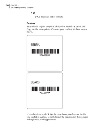 ^XZ
[^XZ- Indicates end of format.]
Review
Save this file to your computer’s harddrive, name it “EXER6.ZPL”
Copy the file to the printer. Compare your results with those shown
below.
If your labels do not look like the ones shown, confirm that the file
you created is identical to the listing at the beginning of this exercise
and repeat the printing procedure.
54 CHAPTER 4
ZPL II Programming Exercises
 